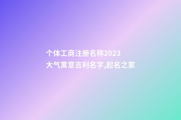个体工商注册名称2023 大气寓意吉利名字,起名之家-第1张-店铺起名-玄机派